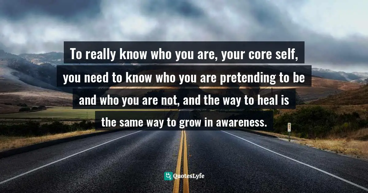 To really know who you are, your core self, you need to know who you are pretending to be and who you are not, and the way to heal is the same way to grow in awareness.