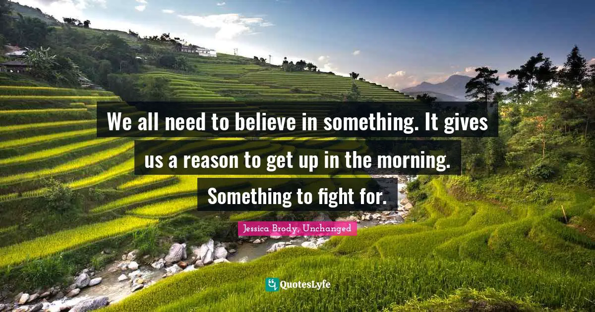 We all need to believe in something. It gives us a reason to get up in the morning. Something to fight for.