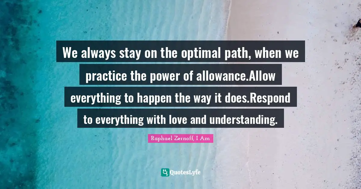 We always stay on the optimal path, when we practice the power of allowance.Allow everything to happen the way it does.Respond to everything with love and understanding.