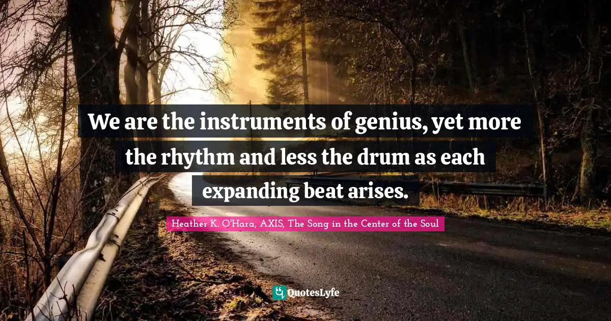 We are the instruments of genius, yet more the rhythm and less the drum as each expanding beat arises.