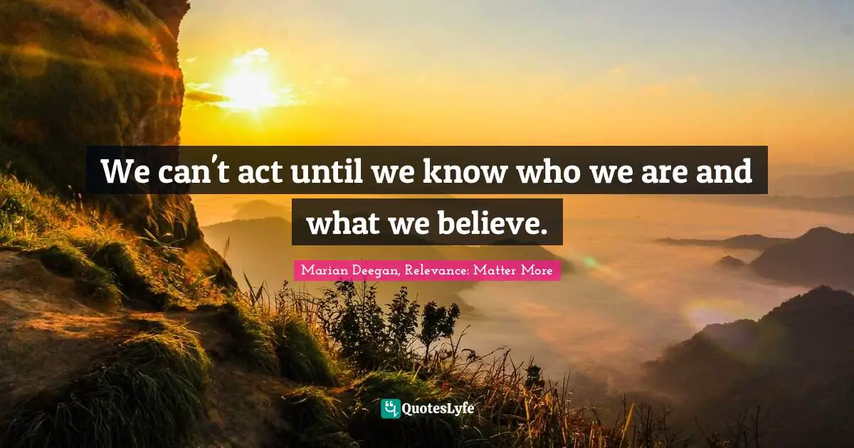 Marian Deegan, Relevance: Matter More Quotes: We can't act until we know who we are and what we believe.
