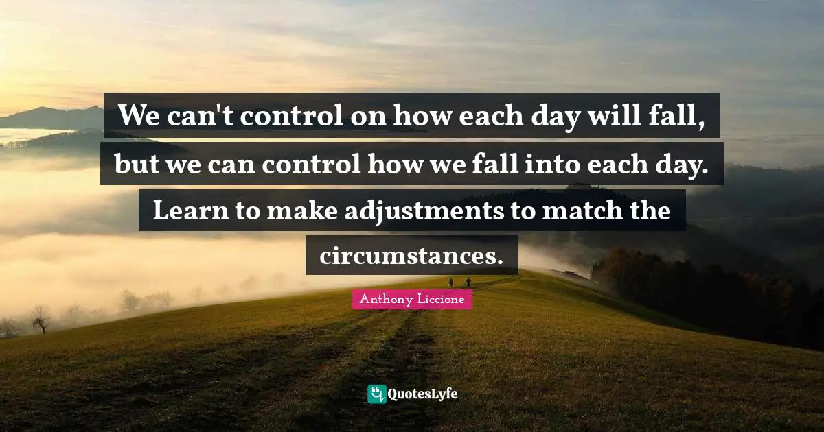 We can't control on how each day will fall, but we can control how we fall into each day. Learn to make adjustments to match the circumstances.