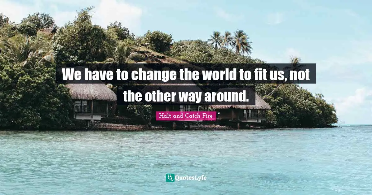 We have to change the world to fit us, not the other way around.