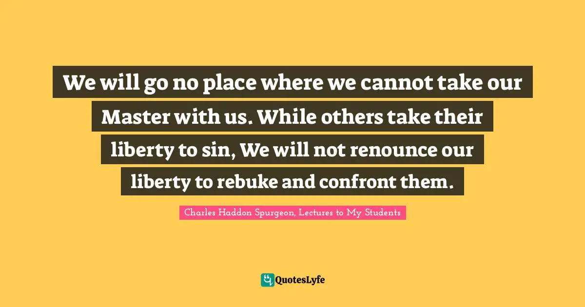 We will go no place where we cannot take our Master with us. While others take their liberty to sin, We will not renounce our liberty to rebuke and confront them.