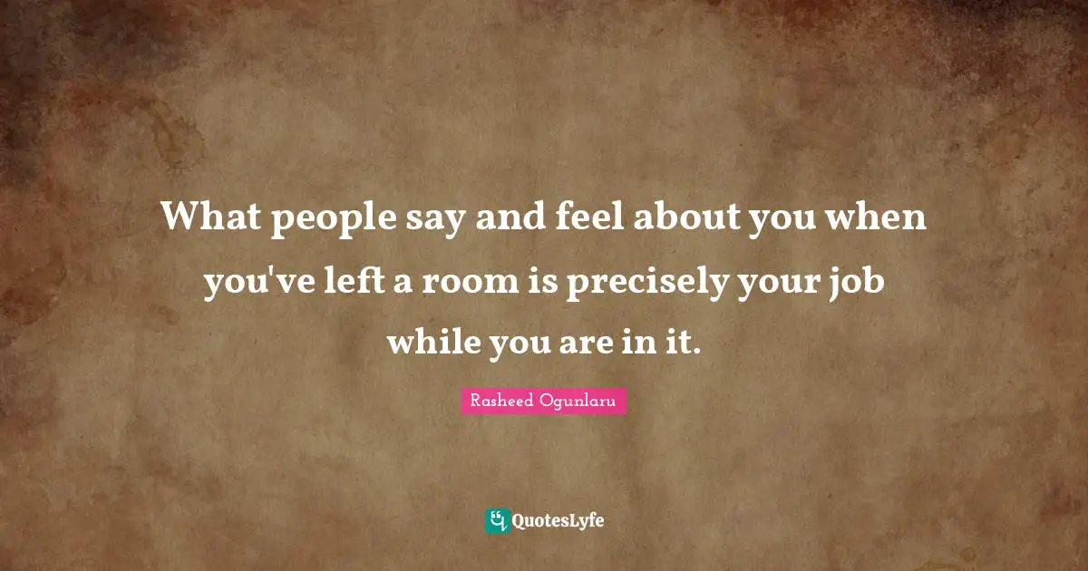 Rasheed Ogunlaru Quotes: "What people say and feel about you when you've left a room is precisely your job while you are in it."