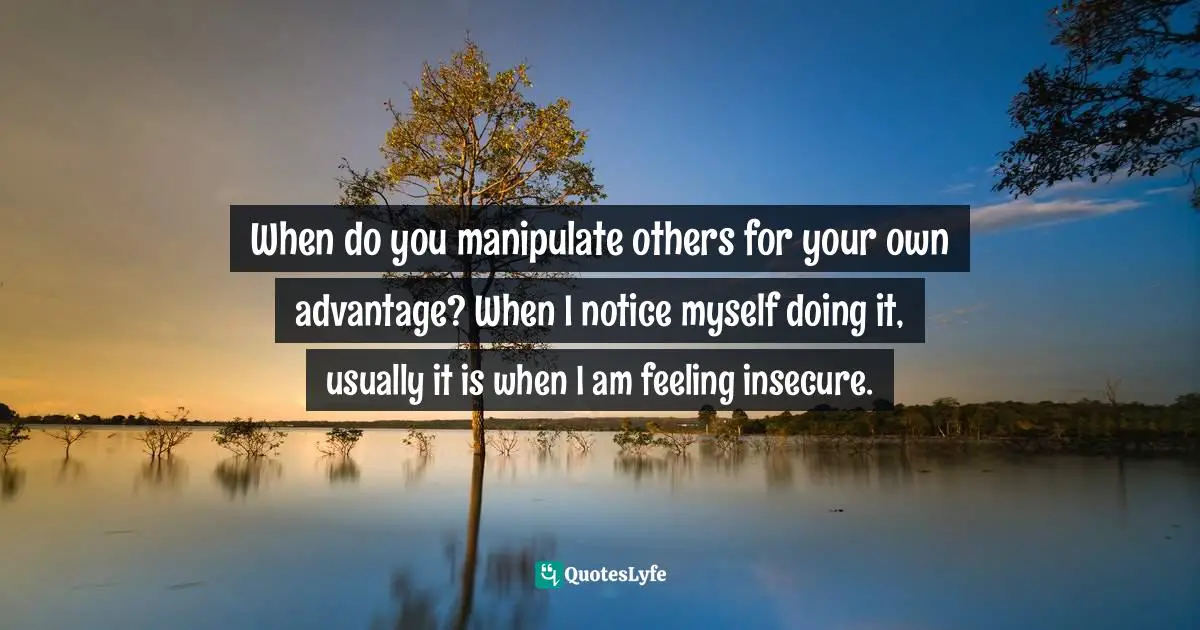 Sacred Wisdom Quotes: "When do you manipulate others for your own advantage? When I notice myself doing it, usually it is when I am feeling insecure."