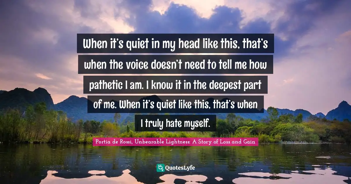 When it’s quiet in my head like this, that’s when the voice doesn’t need to tell me how pathetic I am. I know it in the deepest part of me. When it’s quiet like this, that’s when I truly hate myself.