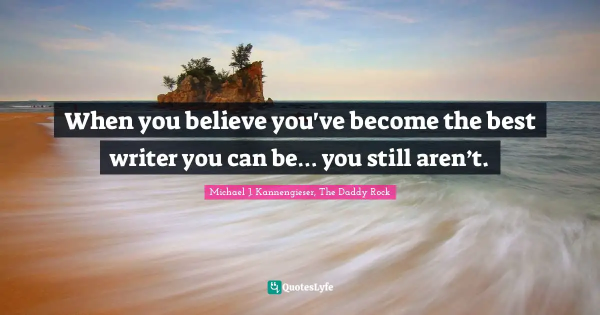 Michael J. Kannengieser, The Daddy Rock Quotes: "When you believe you've become the best writer you can be… you still aren’t."
