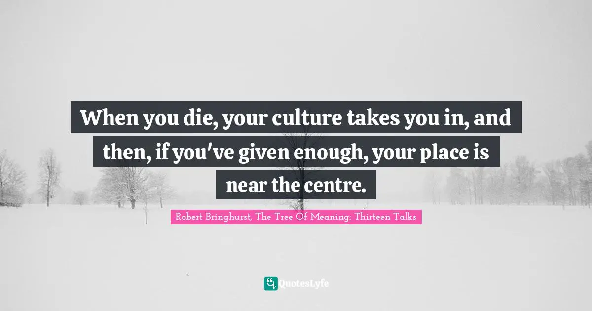 When you die, your culture takes you in, and then, if you've given enough, your place is near the centre.