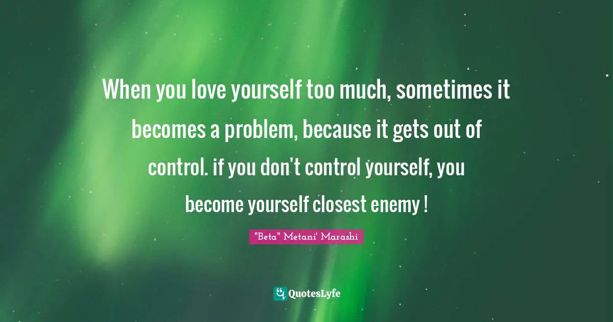 When you love yourself too much, sometimes it becomes a problem, because it gets out of control. if you don't control yourself, you become yourself closest enemy !