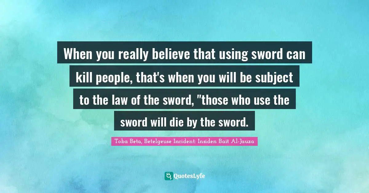 When you really believe that using sword can kill people, that's when you will be subject to the law of the sword, "those who use the sword will die by the sword.