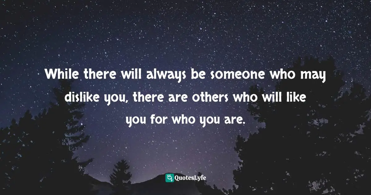 While there will always be someone who may dislike you, there are others who will like you for who you are.