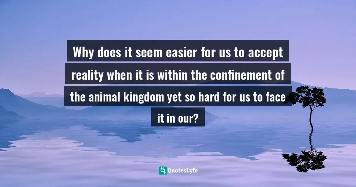 Why does it seem easier for us to accept reality when it is within the confinement of the animal kingdom yet so hard for us to face it in our?