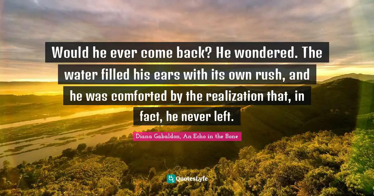 Would he ever come back? He wondered. The water filled his ears with its own rush, and he was comforted by the realization that, in fact, he never left.
