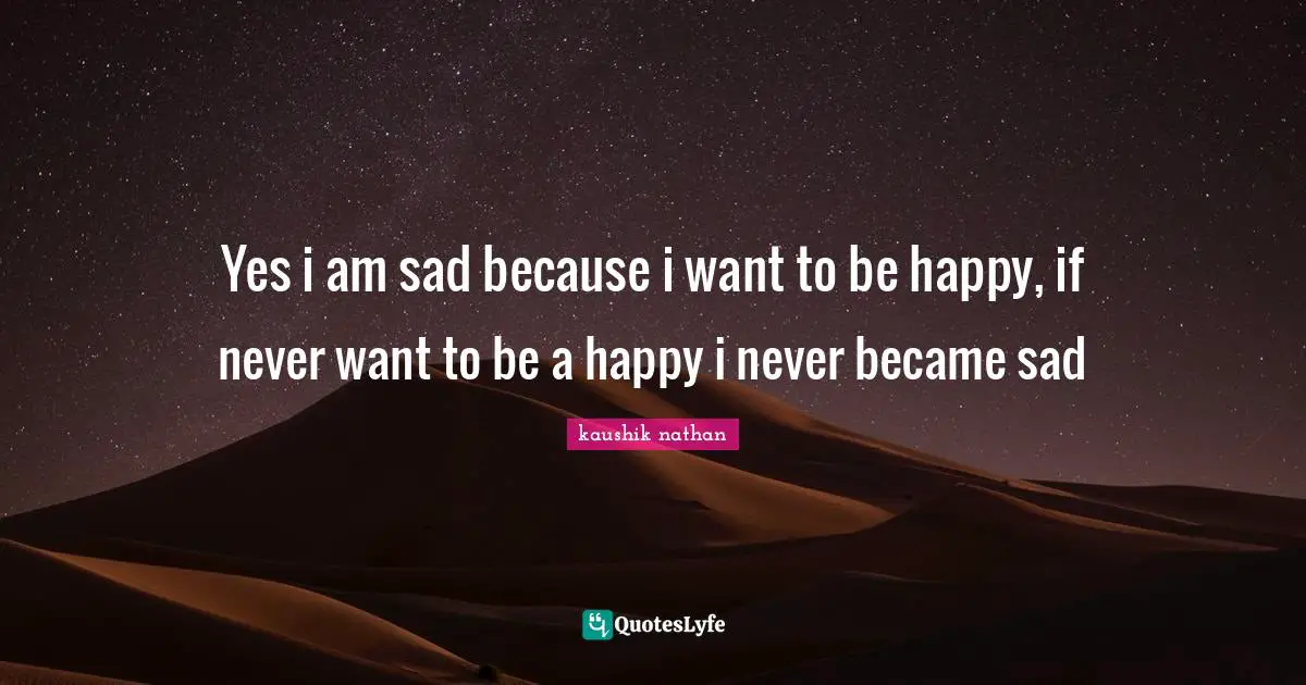 Yes i am sad because i want to be happy, if never want to be a happy i never became sad