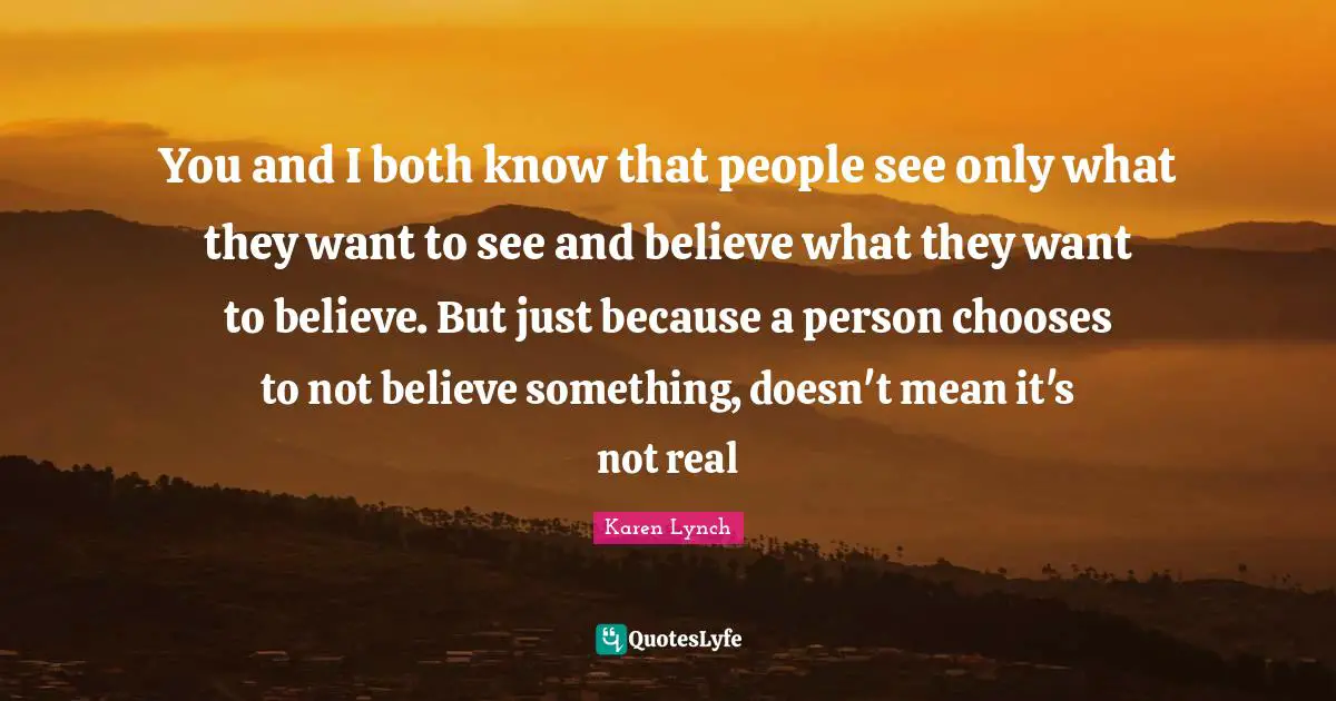 You and I both know that people see only what they want to see and believe what they want to believe. But just because a person chooses to not believe something, doesn't mean it's not real