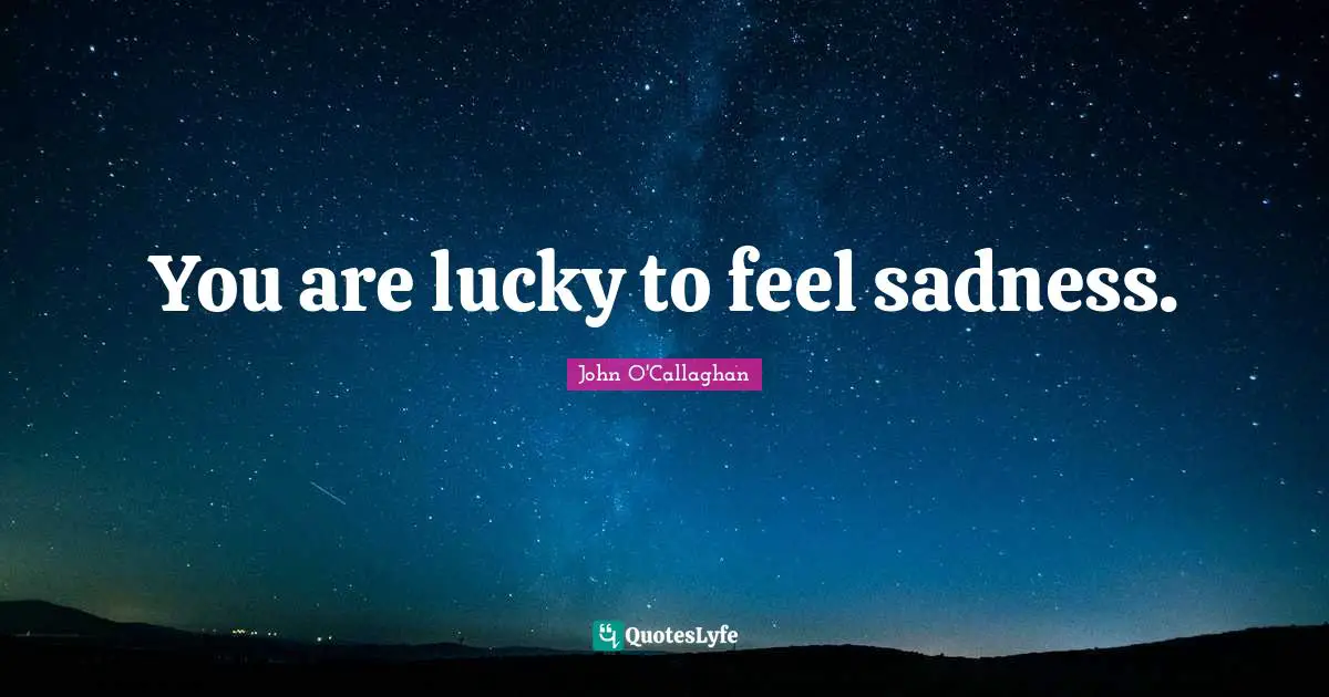 You are lucky to feel sadness.