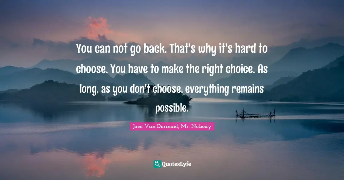You can not go back. That's why it's hard to choose. You have to make the right choice. As long, as you don't choose, everything remains possible.