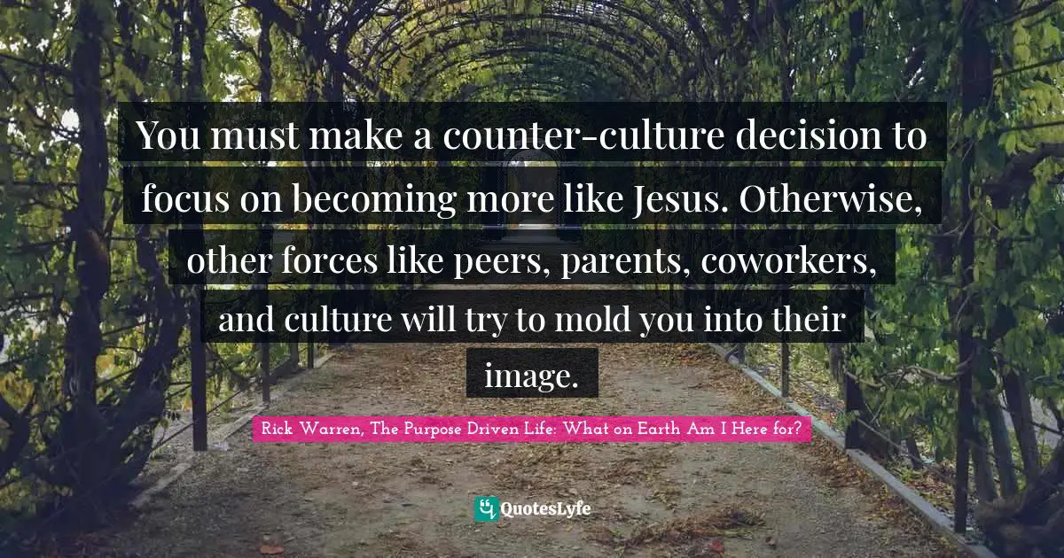 Rick Warren, The Purpose Driven Life: What On Earth Am I Here For? Quotes: "You must make a counter-culture decision to focus on becoming more like Jesus. Otherwise, other forces like peers, parents, coworkers, and culture will try to mold you into their image."