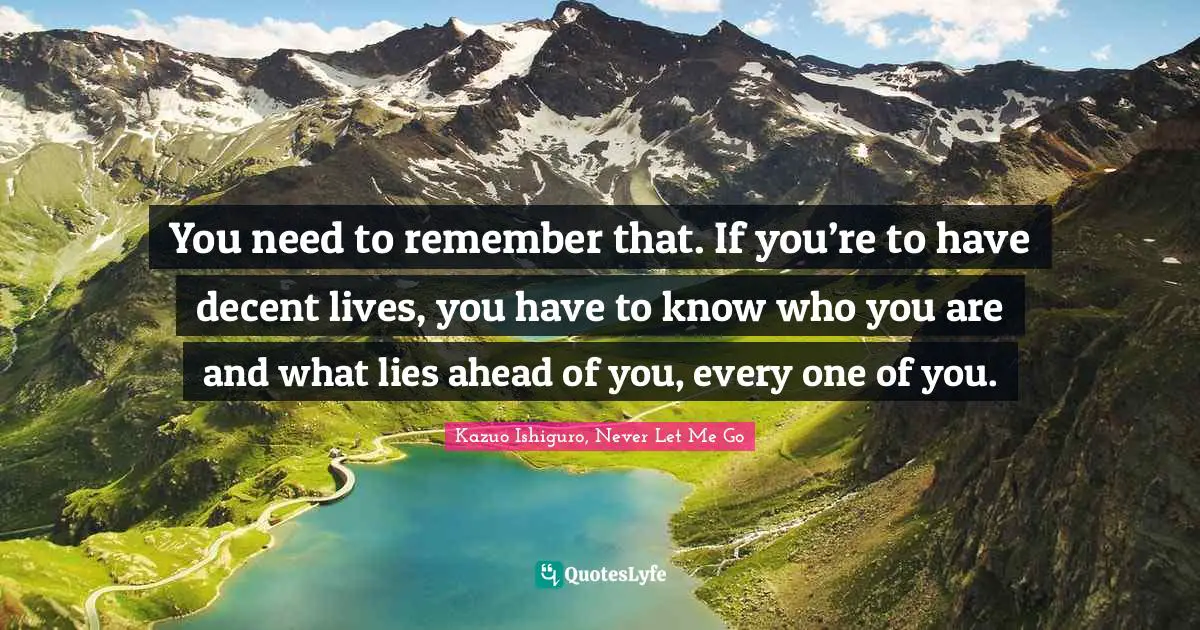 Kazuo Ishiguro Quotes: "You need to remember that. If you’re to have decent lives, you have to know who you are and what lies ahead of you, every one of you."