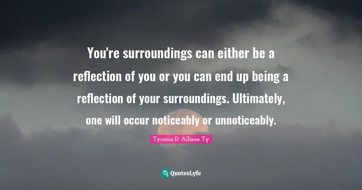 You're surroundings can either be a reflection of you or you can end up being a reflection of your surroundings. Ultimately, one will occur noticeably or unnoticeably.