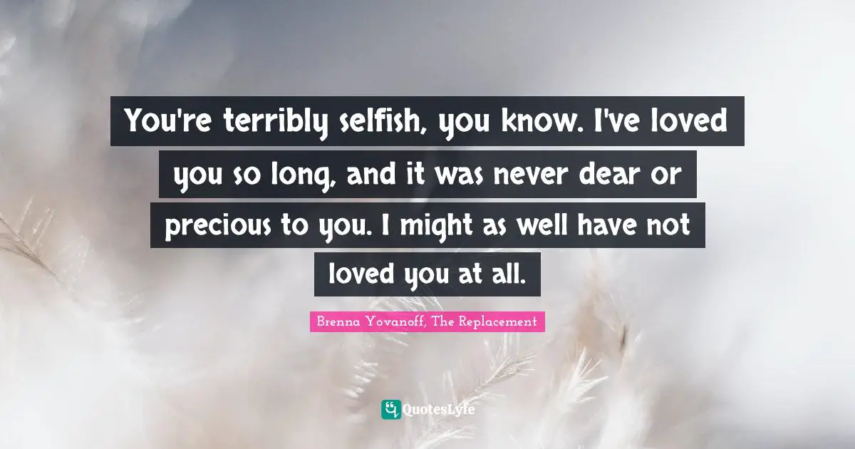 You're terribly selfish, you know. I've loved you so long, and it was never dear or precious to you. I might as well have not loved you at all.