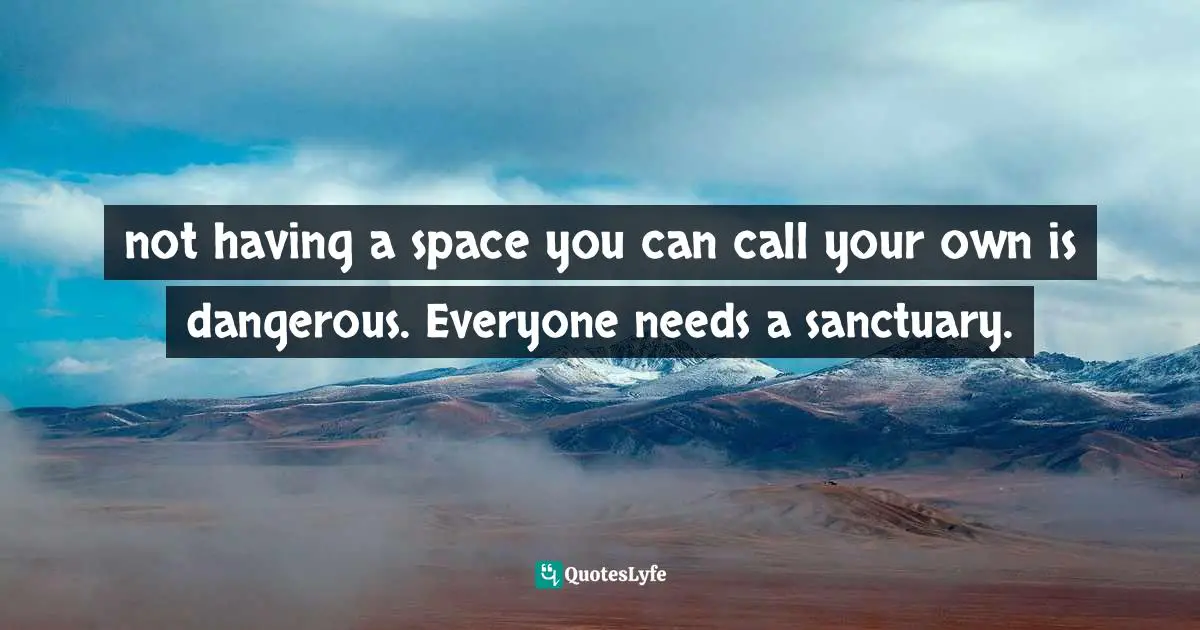 not having a space you can call your own is dangerous. Everyone needs a sanctuary.