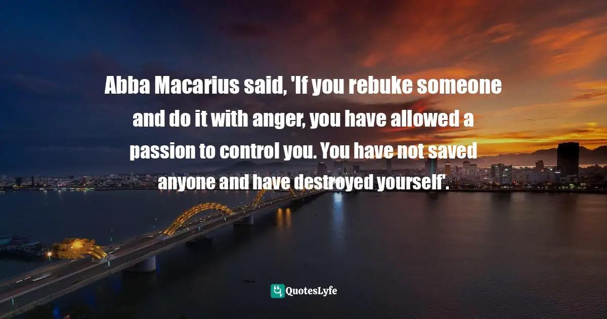Abba Macarius said, 'If you rebuke someone and do it with anger, you have allowed a passion to control you. You have not saved anyone and have destroyed yourself'.