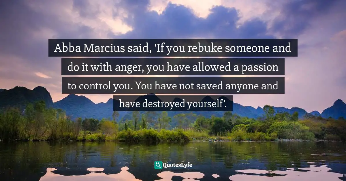 Abba Marcius said, 'If you rebuke someone and do it with anger, you have allowed a passion to control you. You have not saved anyone and have destroyed yourself'.