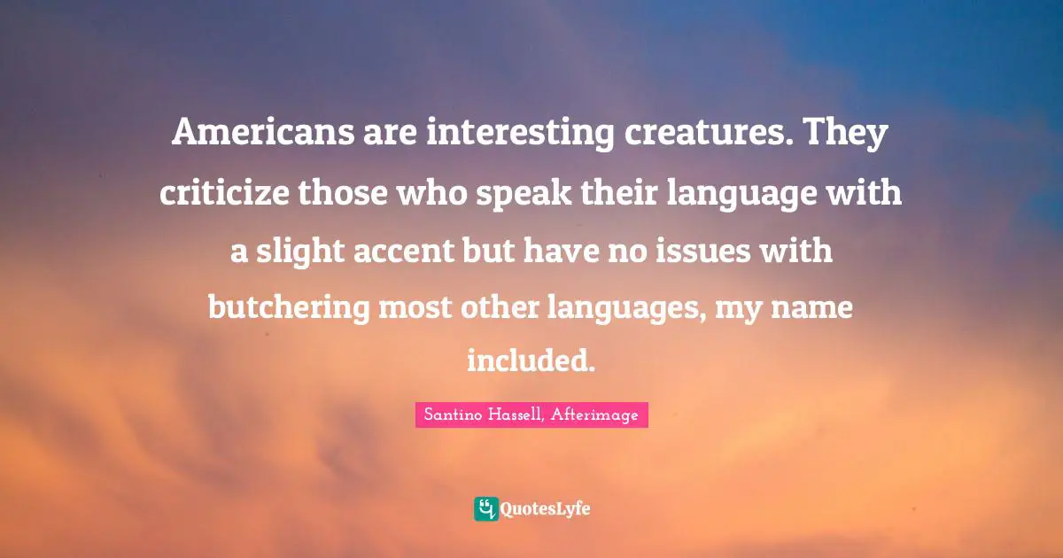 Americans are interesting creatures. They criticize those who speak their language with a slight accent but have no issues with butchering most other languages, my name included.