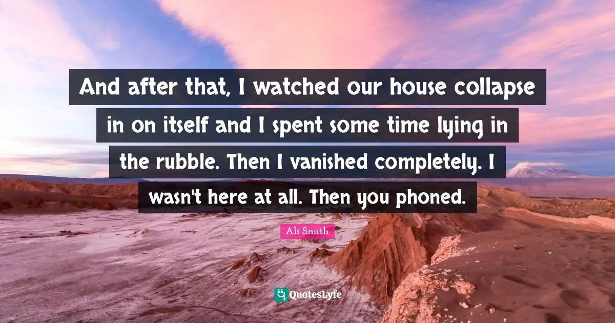 Ali Smith Quotes: "And after that, I watched our house collapse in on itself and I spent some time lying in the rubble. Then I vanished completely. I wasn't here at all. Then you phoned."