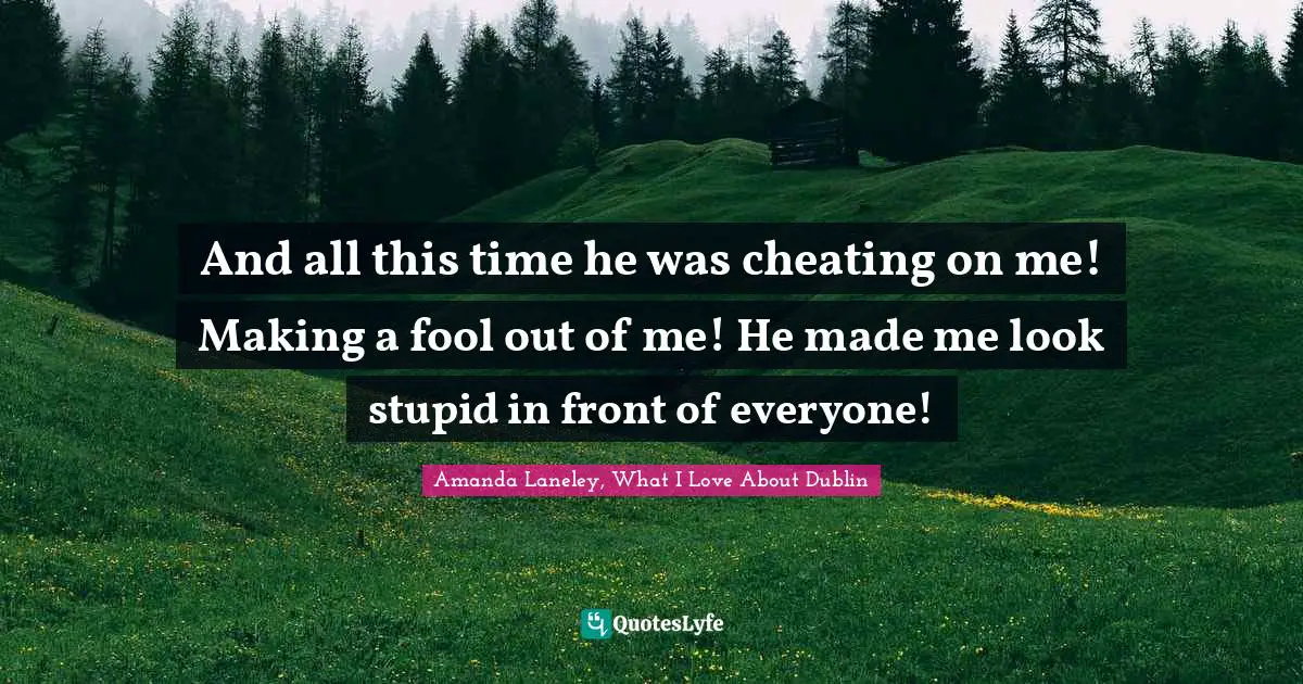 And all this time he was cheating on me! Making a fool out of me! He made me look stupid in front of everyone!