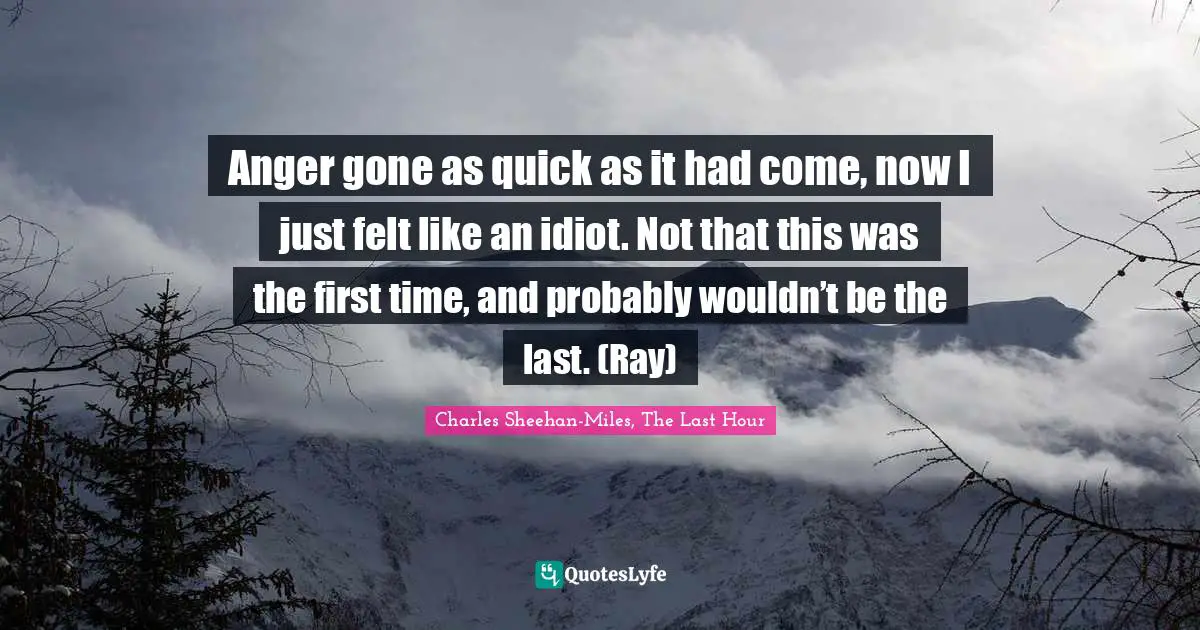 Anger gone as quick as it had come, now I just felt like an idiot. Not that this was the first time, and probably wouldn’t be the last. (Ray)