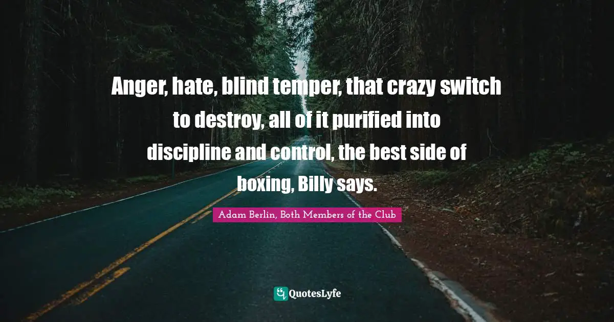 Anger, hate, blind temper, that crazy switch to destroy, all of it purified into discipline and control, the best side of boxing, Billy says.
