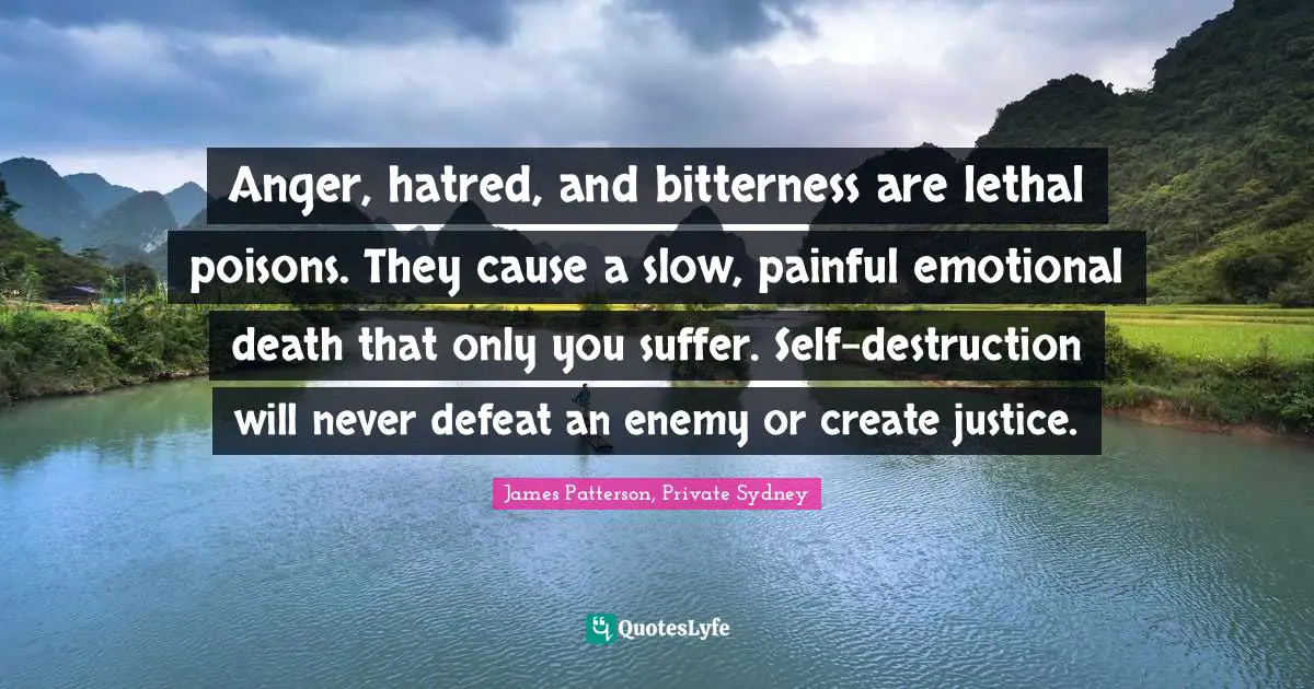 Anger, hatred, and bitterness are lethal poisons. They cause a slow, painful emotional death that only you suffer. Self-destruction will never defeat an enemy or create justice.