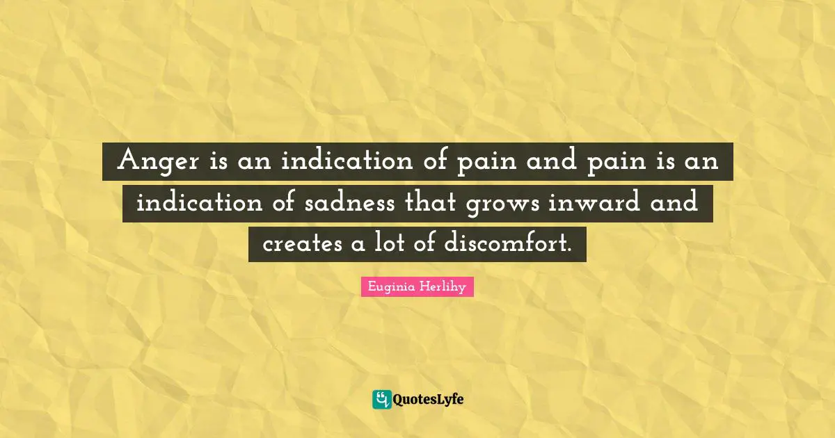 Anger is an indication of pain and pain is an indication of sadness that grows inward and creates a lot of discomfort.