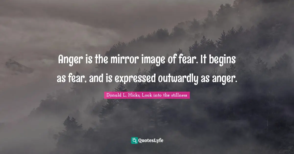 Anger is the mirror image of fear. It begins as fear, and is expressed outwardly as anger.