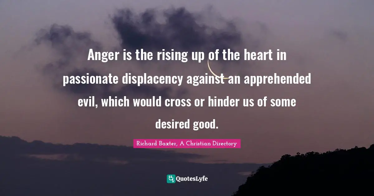 Anger is the rising up of the heart in passionate displacency against an apprehended evil, which would cross or hinder us of some desired good.