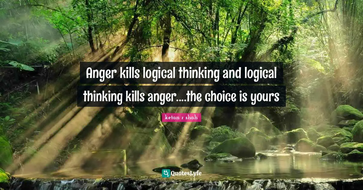 Anger kills logical thinking and logical thinking kills anger....the choice is yours