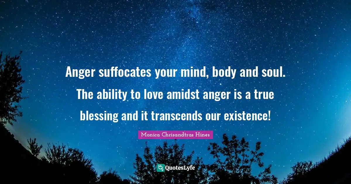 Anger suffocates your mind, body and soul. The ability to love amidst anger is a true blessing and it transcends our existence!