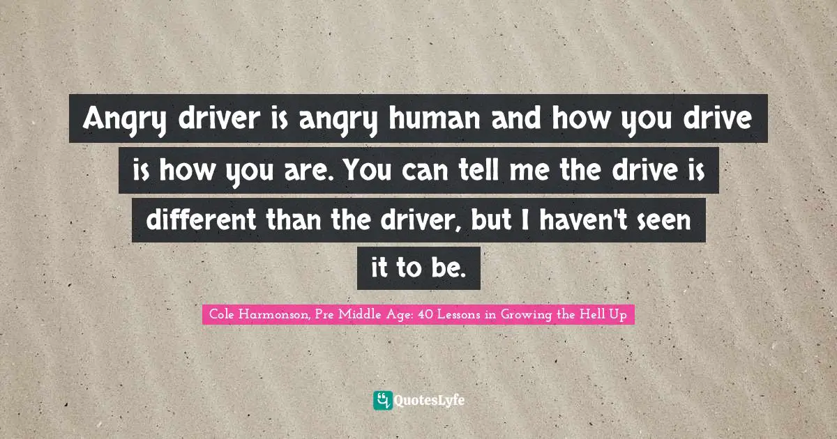 Angry driver is angry human and how you drive is how you are. You can tell me the drive is different than the driver, but I haven't seen it to be.