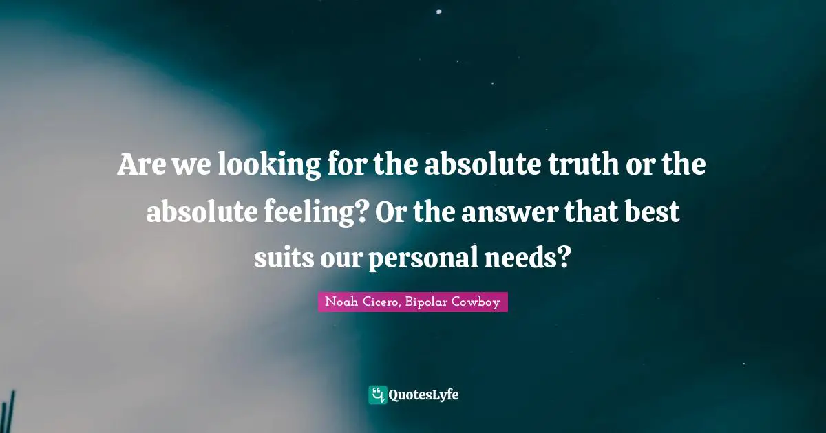 Are we looking for the absolute truth or the absolute feeling? Or the answer that best suits our personal needs?