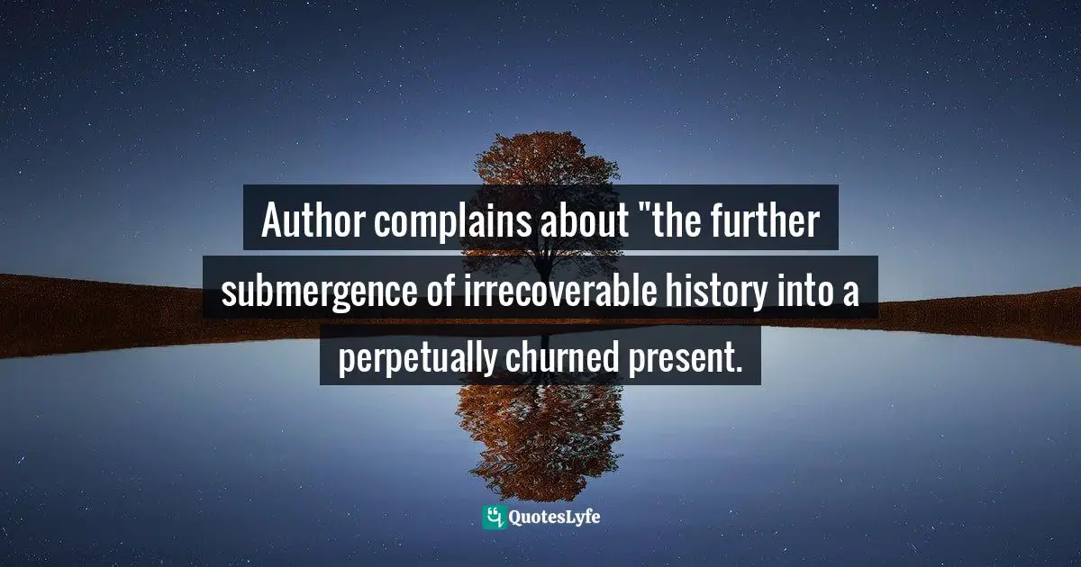 Author complains about "the further submergence of irrecoverable history into a perpetually churned present.
