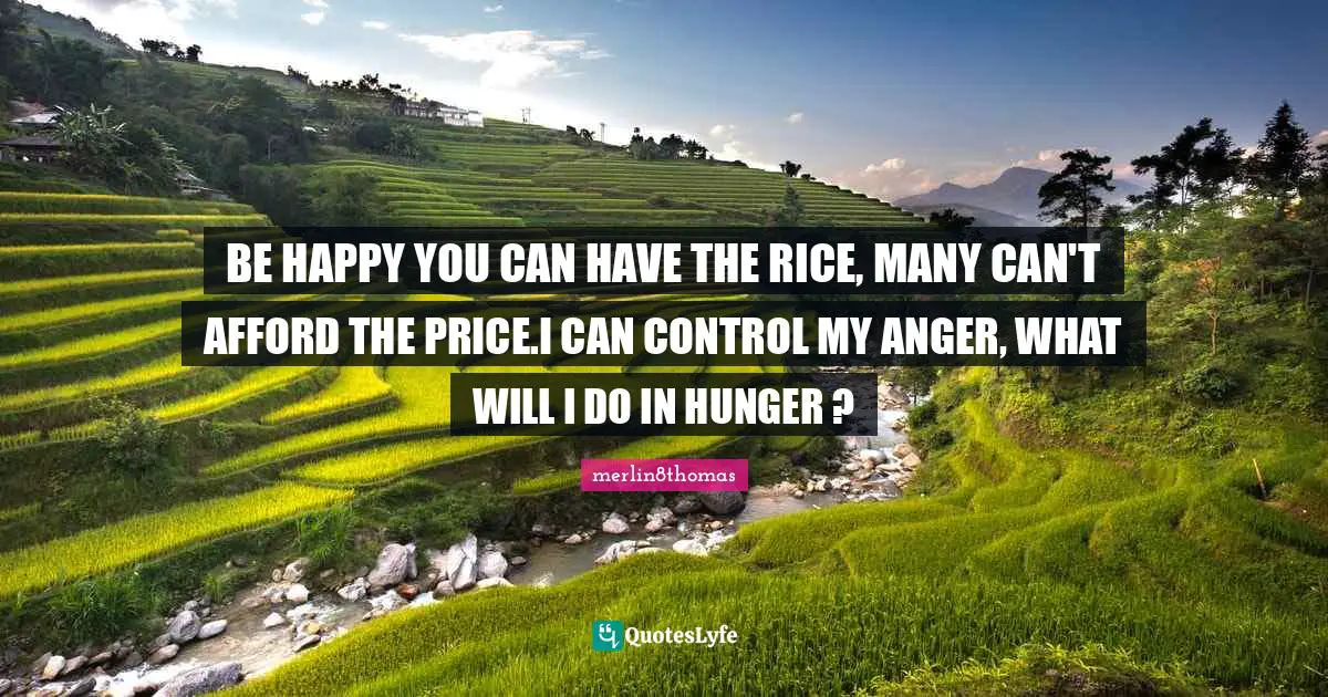 BE HAPPY YOU CAN HAVE THE RICE, MANY CAN'T AFFORD THE PRICE.I CAN CONTROL MY ANGER, WHAT WILL I DO IN HUNGER ?