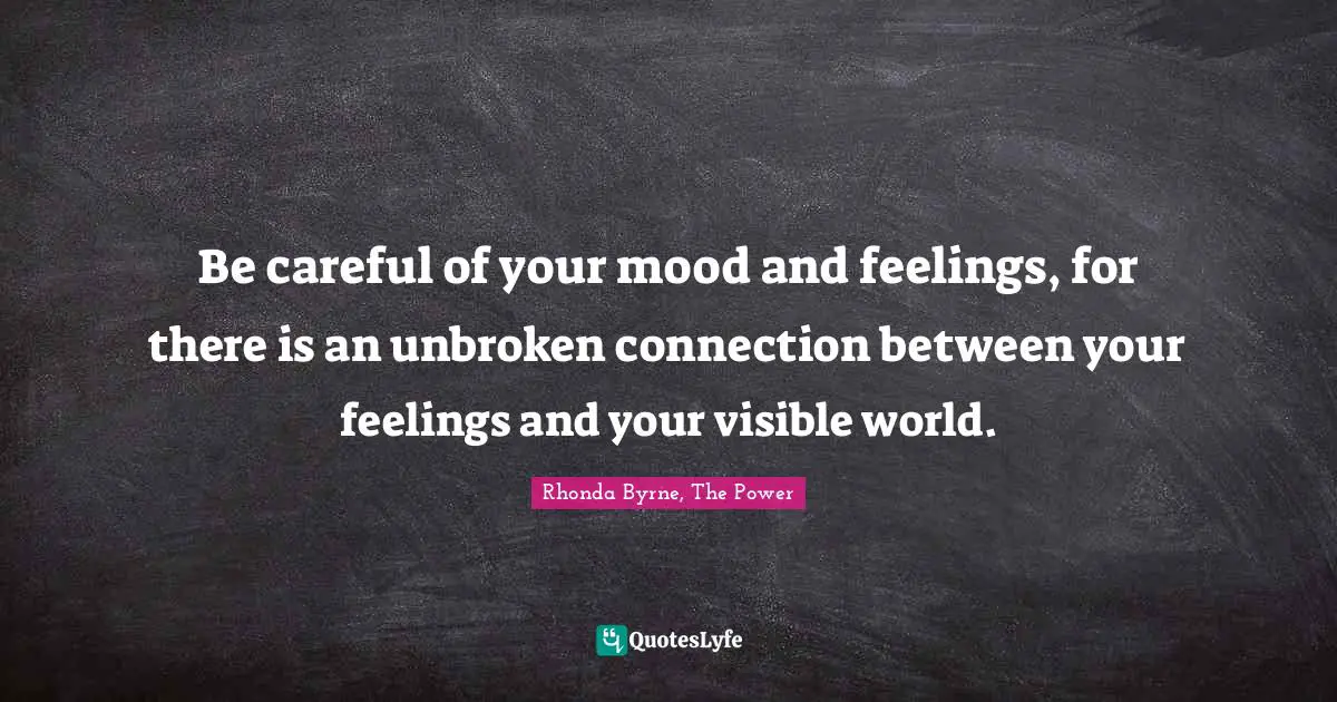 Be careful of your mood and feelings, for there is an unbroken connection between your feelings and your visible world.
