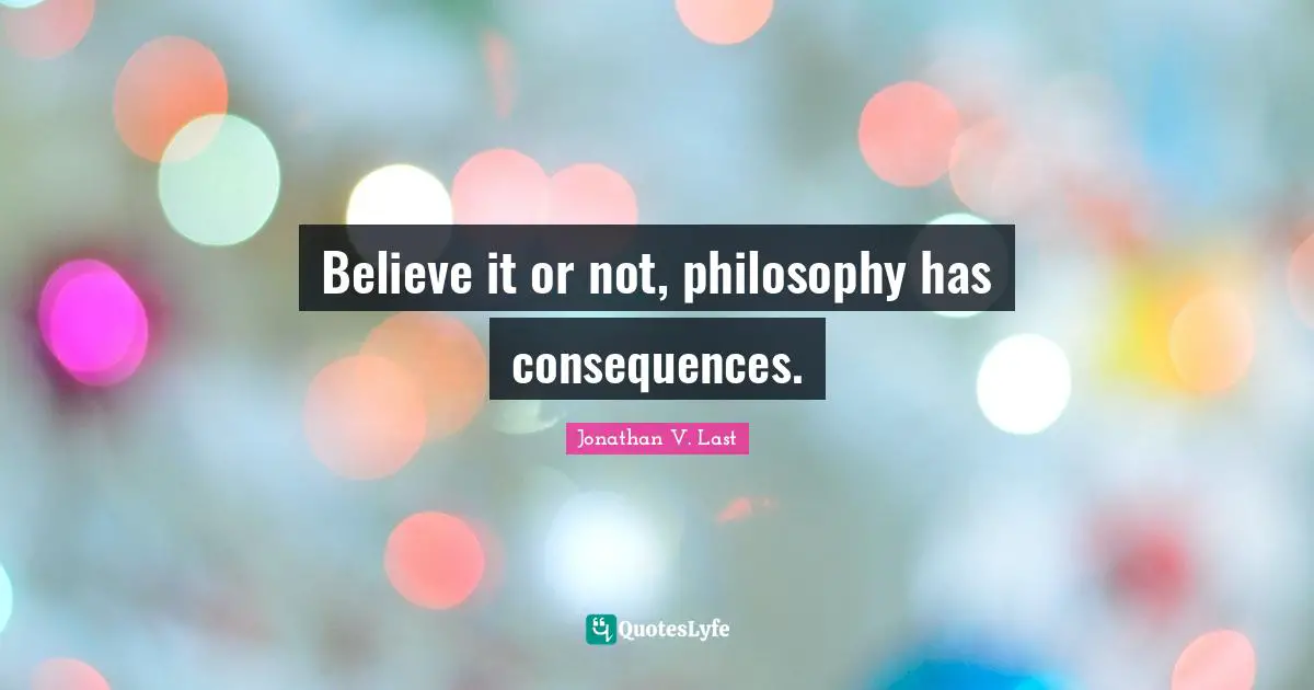 Believe it or not, philosophy has consequences.