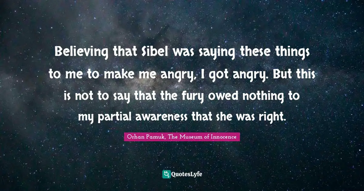 Orhan Pamuk, The Museum Of Innocence Quotes: "Believing that Sibel was saying these things to me to make me angry, I got angry. But this is not to say that the fury owed nothing to my partial awareness that she was right."