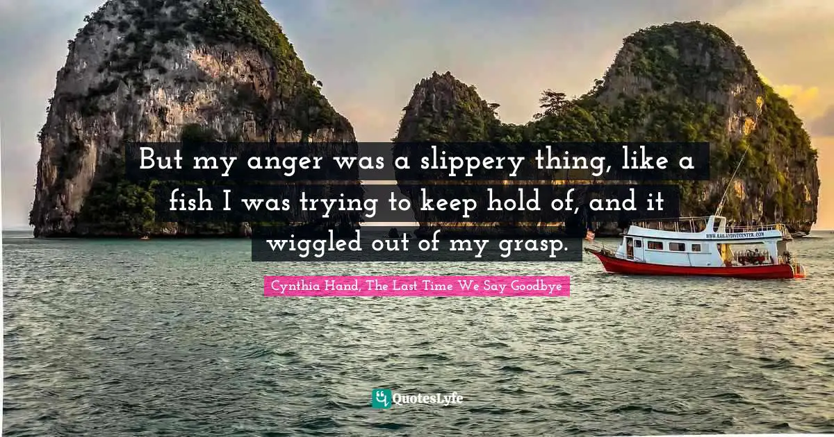 But my anger was a slippery thing, like a fish I was trying to keep hold of, and it wiggled out of my grasp.