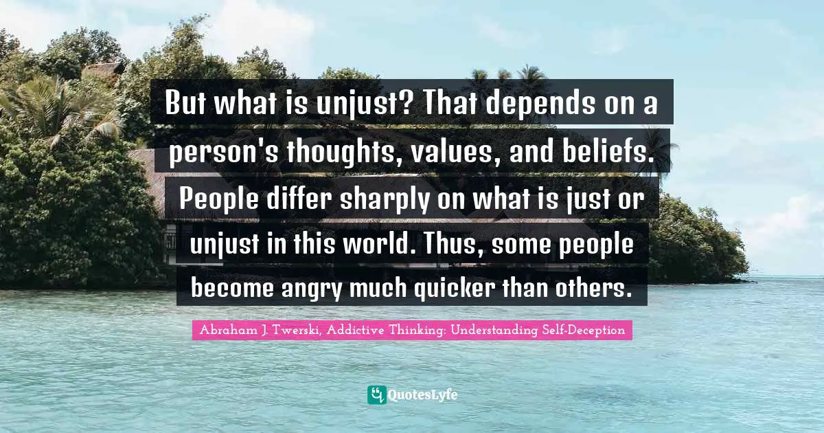 But what is unjust? That depends on a person's thoughts, values, and beliefs. People differ sharply on what is just or unjust in this world. Thus, some people become angry much quicker than others.
