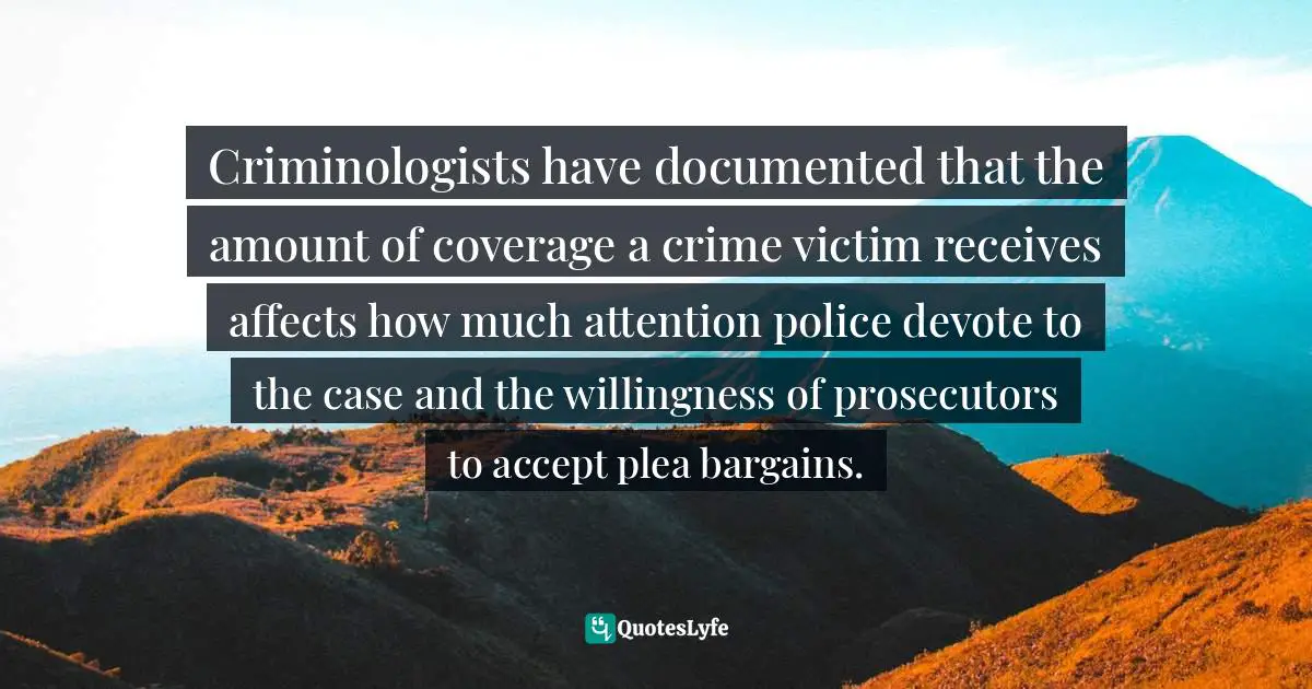 Criminologists have documented that the amount of coverage a crime victim receives affects how much attention police devote to the case and the willingness of prosecutors to accept plea bargains.